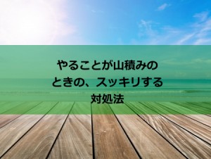 仕事が山積み･･･やること山積み･･･そんな時に一気にスッキリする方法！